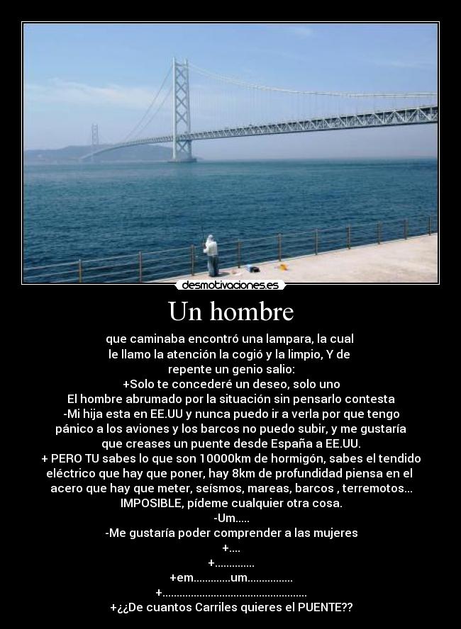 Un hombre - que caminaba encontró una lampara, la cual 
le llamo la atención la cogió y la limpio, Y de 
repente un genio salio:
+Solo te concederé un deseo, solo uno
El hombre abrumado por la situación sin pensarlo contesta
-Mi hija esta en EE.UU y nunca puedo ir a verla por que tengo
pánico a los aviones y los barcos no puedo subir, y me gustaría
que creases un puente desde España a EE.UU.
+ PERO TU sabes lo que son 10000km de hormigón, sabes el tendido
eléctrico que hay que poner, hay 8km de profundidad piensa en el 
acero que hay que meter, seísmos, mareas, barcos , terremotos...
IMPOSIBLE, pídeme cualquier otra cosa.
-Um.....
-Me gustaría poder comprender a las mujeres
+....
+..............
+em.............um................
+...................................................
+¿¿De cuantos Carriles quieres el PUENTE??