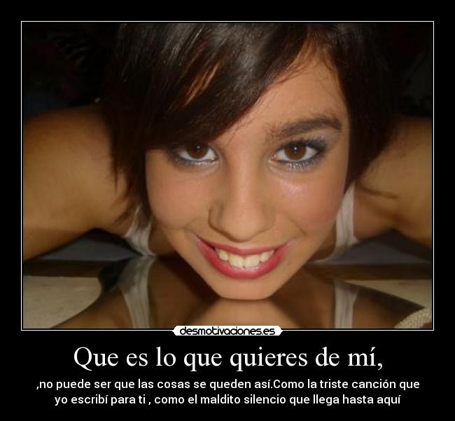 Que es lo que quieres de mí, - ,no puede ser que las cosas se queden así.Como la triste canción que
yo escribí para ti , como el maldito silencio que llega hasta aquí