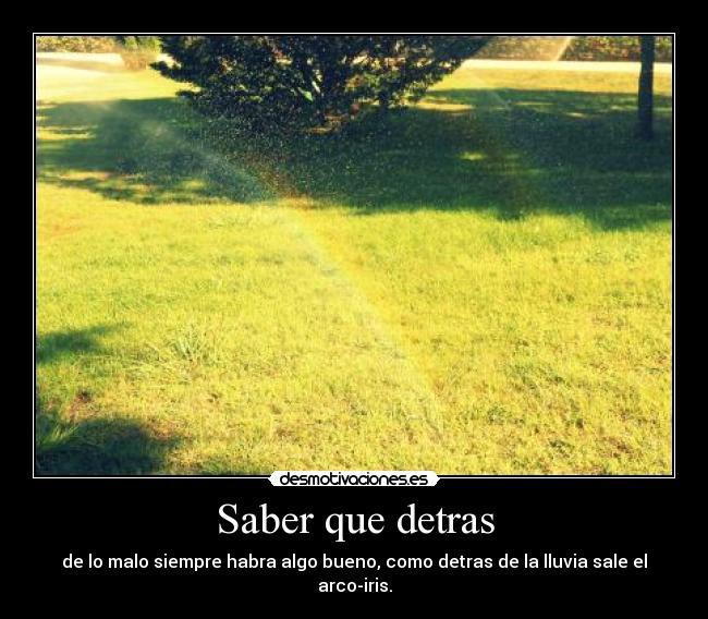 Saber que detras - de lo malo siempre habra algo bueno, como detras de la lluvia sale el arco-iris.