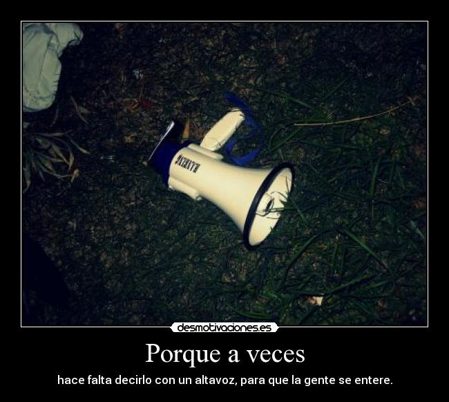 Porque a veces - hace falta decirlo con un altavoz, para que la gente se entere.