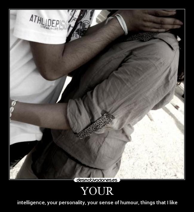 YOUR - intelligence, your personality, your sense of humour, things that I like