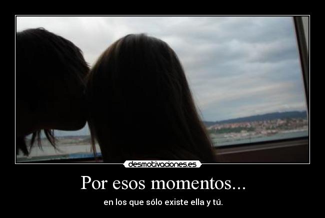 Por esos momentos... - en los que sólo existe ella y tú.