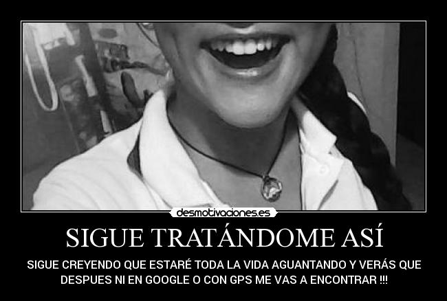 SIGUE TRATÁNDOME ASÍ - SIGUE CREYENDO QUE ESTARÉ TODA LA VIDA AGUANTANDO Y VERÁS QUE
DESPUES NI EN GOOGLE O CON GPS ME VAS A ENCONTRAR !!!