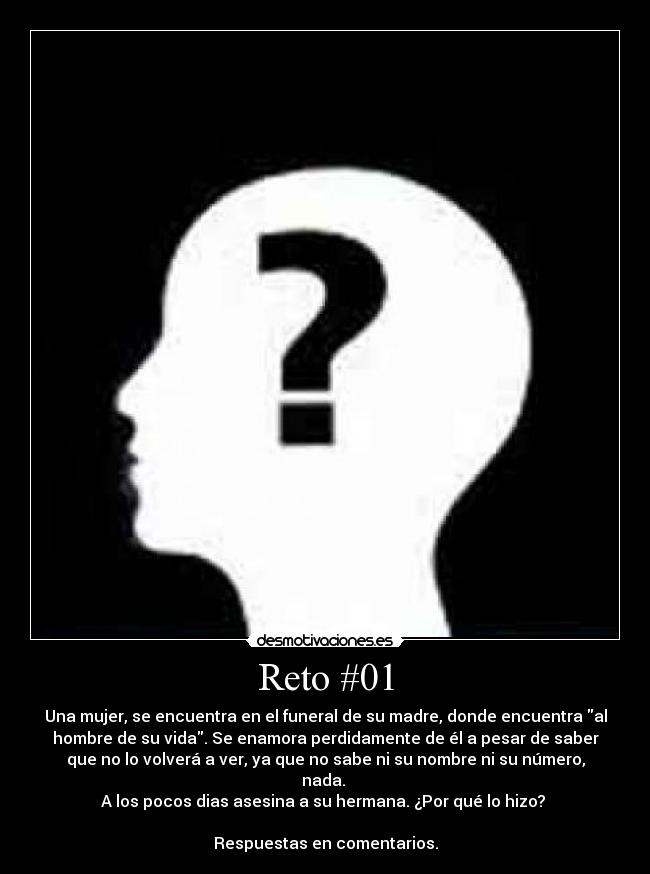 Reto #01 - Una mujer, se encuentra en el funeral de su madre, donde encuentra al
hombre de su vida. Se enamora perdidamente de él a pesar de saber
que no lo volverá a ver, ya que no sabe ni su nombre ni su número,
nada.
A los pocos dias asesina a su hermana. ¿Por qué lo hizo?
Respuestas en comentarios.