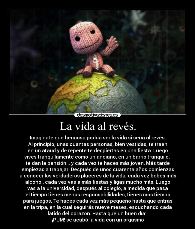 La vida al revés. - Imagínate que hermosa podría ser la vida si sería al revés.
Al principio, unas cuantas personas, bien vestidas, te traen
en un ataúd y de repente te despiertas en una fiesta. Luego
vives tranquilamente como un anciano, en un barrio tranquilo, 
te dan la pensión... y cada vez te haces más joven. Más tarde
empiezas a trabajar. Después de unos cuarenta años comienzas
a conocer los verdaderos placeres de la vida, cada vez bebes más
alcohol, cada vez vas a más fiestas y ligas mucho más. Luego
vas a la universidad, después al colegio, a medida que pasa
el tiempo tienes menos responsabilidades, tienes más tiempo
para juegos. Te haces cada vez más pequeño hasta que entras
en la tripa, en la cual seguirás nueve meses, escuchando cada
latido del corazón. Hasta que un buen día: 
¡PUM! se acabó la vida con un orgasmo