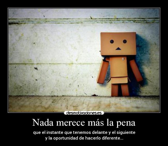 Nada merece más la pena - que el instante que tenemos delante y el siguiente
y la oportunidad de hacerlo diferente...