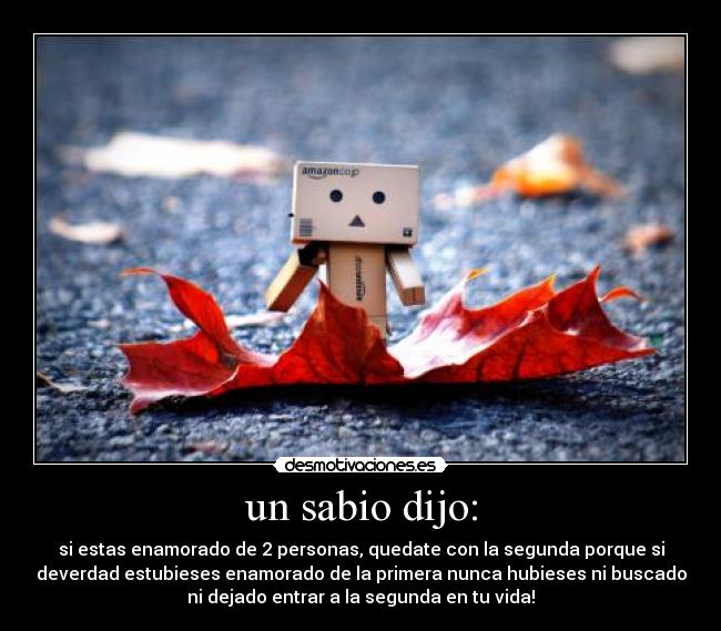 un sabio dijo: - si estas enamorado de 2 personas, quedate con la segunda porque si
deverdad estubieses enamorado de la primera nunca hubieses ni buscado
ni dejado entrar a la segunda en tu vida!
