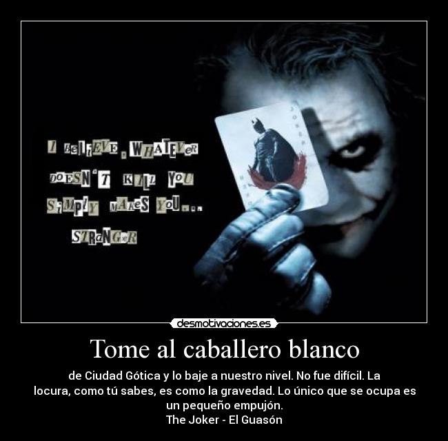 Tome al caballero blanco - de Ciudad Gótica y lo baje a nuestro nivel. No fue difícil. La
locura, como tú sabes, es como la gravedad. Lo único que se ocupa es
un pequeño empujón.
The Joker - El Guasón