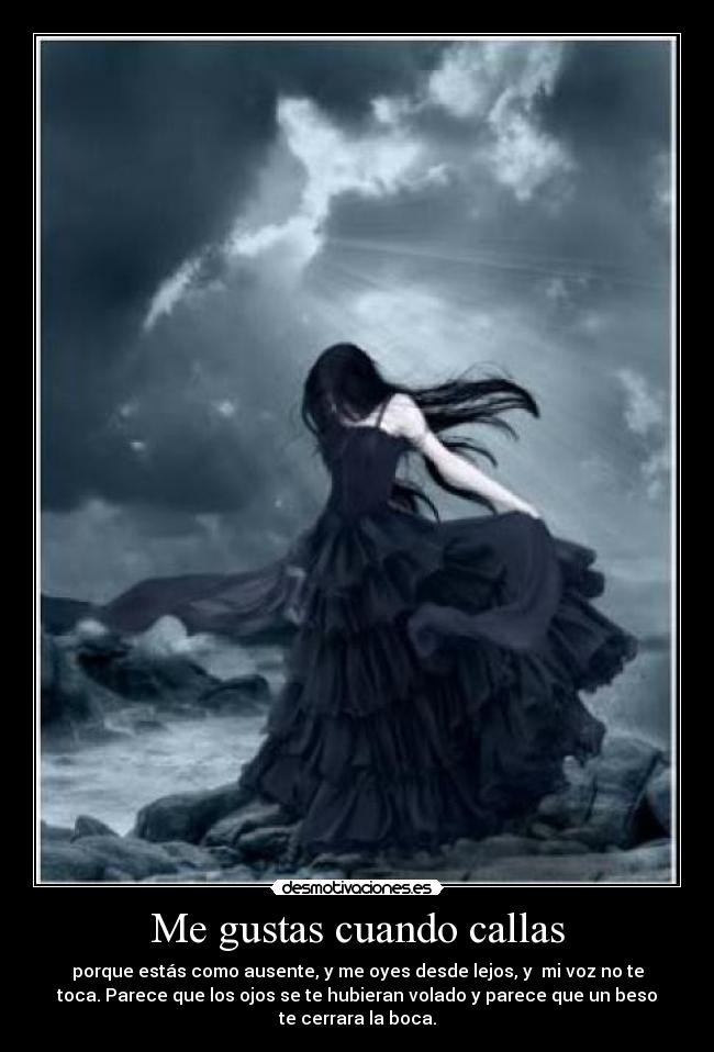 Me gustas cuando callas - porque estás como ausente, y me oyes desde lejos, y  mi voz no te
toca. Parece que los ojos se te hubieran volado y parece que un beso
te cerrara la boca.