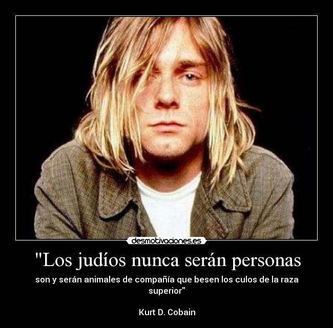 Los judíos nunca serán personas - son y serán animales de compañía que besen los culos de la raza superior

Kurt D. Cobain