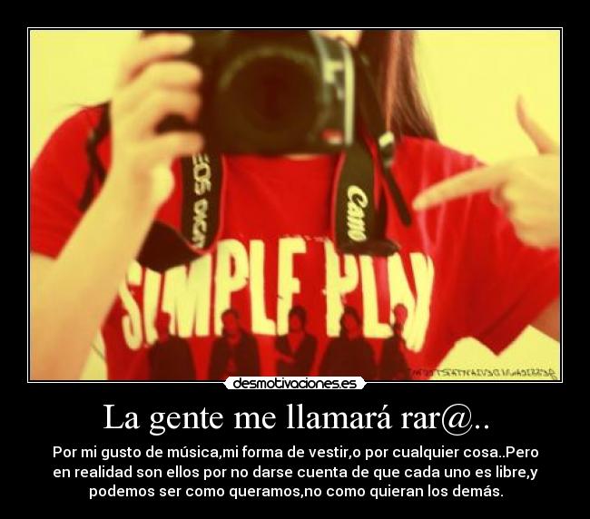 La gente me llamará rar@.. - Por mi gusto de música,mi forma de vestir,o por cualquier cosa..Pero
en realidad son ellos por no darse cuenta de que cada uno es libre,y
podemos ser como queramos,no como quieran los demás.
