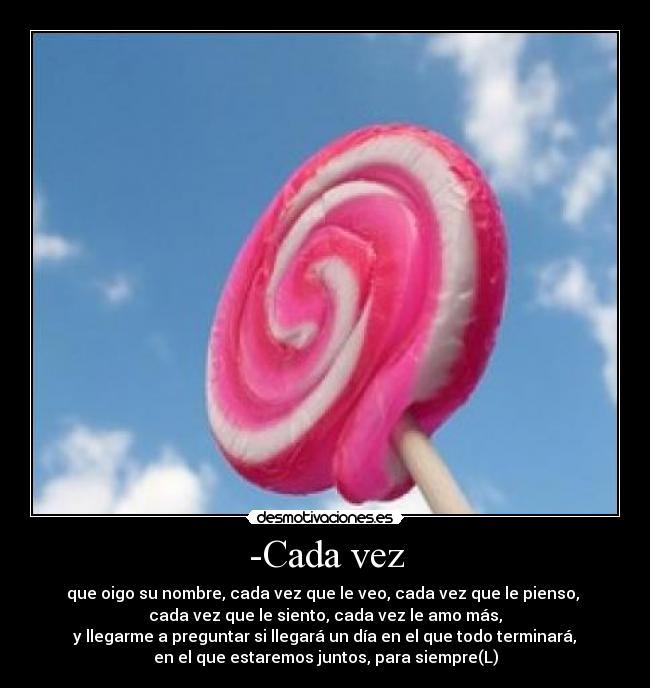 -Cada vez - que oigo su nombre, cada vez que le veo, cada vez que le pienso, 
cada vez que le siento, cada vez le amo más,
 y llegarme a preguntar si llegará un día en el que todo terminará, 
en el que estaremos juntos, para siempre(L)