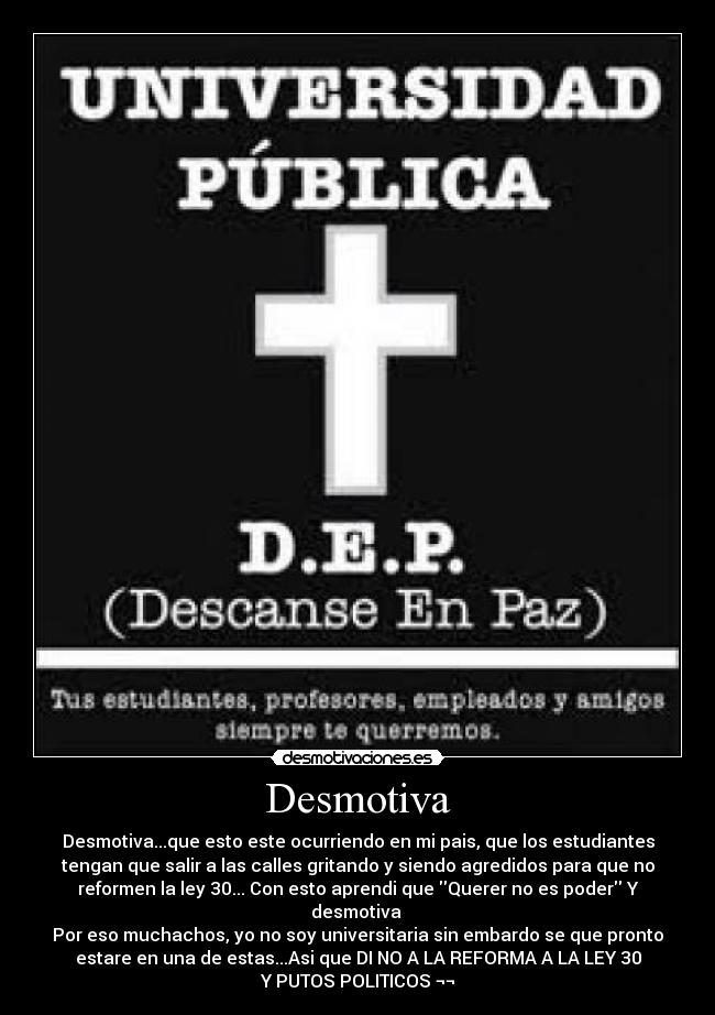 Desmotiva - Desmotiva...que esto este ocurriendo en mi pais, que los estudiantes
tengan que salir a las calles gritando y siendo agredidos para que no
reformen la ley 30... Con esto aprendi que Querer no es poder Y
desmotiva 
Por eso muchachos, yo no soy universitaria sin embardo se que pronto
estare en una de estas...Asi que DI NO A LA REFORMA A LA LEY 30
Y PUTOS POLITICOS ¬¬