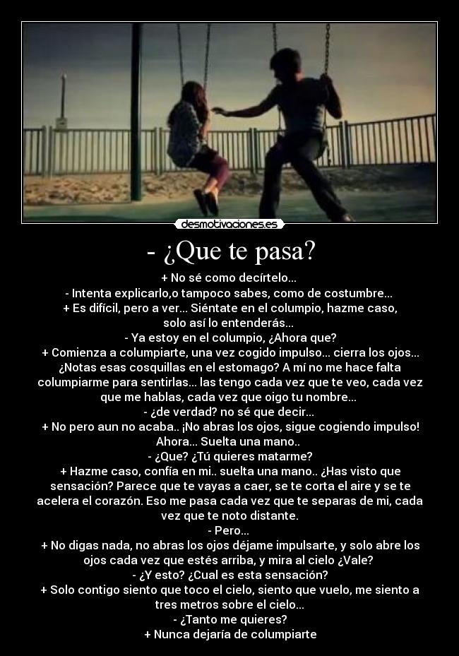 - ¿Que te pasa? - + No sé como decírtelo... 
- Intenta explicarlo,o tampoco sabes, como de costumbre... 
+ Es difícil, pero a ver... Siéntate en el columpio, hazme caso,
solo así lo entenderás... 
- Ya estoy en el columpio, ¿Ahora que?
+ Comienza a columpiarte, una vez cogido impulso... cierra los ojos...
¿Notas esas cosquillas en el estomago? A mí no me hace falta
columpiarme para sentirlas... las tengo cada vez que te veo, cada vez
que me hablas, cada vez que oigo tu nombre... 
- ¿de verdad? no sé que decir... 
+ No pero aun no acaba.. ¡No abras los ojos, sigue cogiendo impulso!
Ahora... Suelta una mano.. 
- ¿Que? ¿Tú quieres matarme?
+ Hazme caso, confía en mi.. suelta una mano.. ¿Has visto que
sensación? Parece que te vayas a caer, se te corta el aire y se te
acelera el corazón. Eso me pasa cada vez que te separas de mi, cada
vez que te noto distante.
- Pero... 
+ No digas nada, no abras los ojos déjame impulsarte, y solo abre los
ojos cada vez que estés arriba, y mira al cielo ¿Vale? 
- ¿Y esto? ¿Cual es esta sensación?
+ Solo contigo siento que toco el cielo, siento que vuelo, me siento a
tres metros sobre el cielo...
- ¿Tanto me quieres?
+ Nunca dejaría de columpiarte