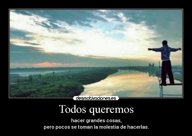 Todos queremos - hacer grandes cosas,
pero pocos se toman la molestia de hacerlas.