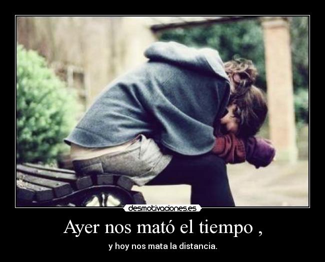 Ayer nos mató el tiempo , - y hoy nos mata la distancia.