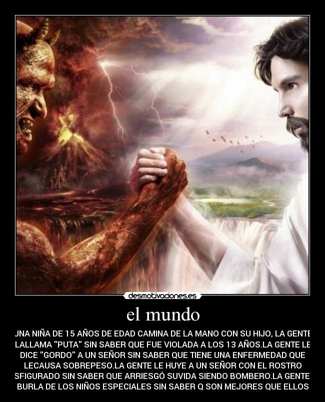 el mundo - UNA NIÑA DE 15 AÑOS DE EDAD CAMINA DE LA MANO CON SU HIJO, LA GENTE
LALLAMA PUTA SIN SABER QUE FUE VIOLADA A LOS 13 AÑOS.LA GENTE LE
DICE GORDO A UN SEÑOR SIN SABER QUE TIENE UNA ENFERMEDAD QUE
LECAUSA SOBREPESO.LA GENTE LE HUYE A UN SEÑOR CON EL ROSTRO
DESFIGURADO SIN SABER QUE ARRIESGÓ SUVIDA SIENDO BOMBERO.LA GENTE SE
BURLA DE LOS NIÑOS ESPECIALES SIN SABER Q SON MEJORES QUE ELLOS