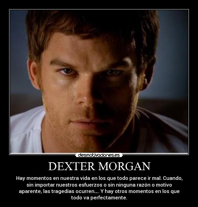 DEXTER MORGAN - Hay momentos en nuestra vida en los que todo parece ir mal. Cuando,
sin importar nuestros esfuerzos o sin ninguna razón o motivo
aparente, las tragedias ocurren…. Y hay otros momentos en los que
todo va perfectamente.