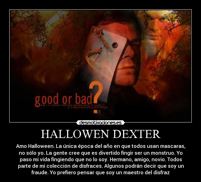 HALLOWEN DEXTER - Amo Halloween. La única época del año en que todos usan mascaras,
no sólo yo. La gente cree que es divertido fingir ser un monstruo. Yo
paso mi vida fingiendo que no lo soy. Hermano, amigo, novio. Todos
parte de mi colección de disfraces. Algunos podrán decir que soy un
fraude. Yo prefiero pensar que soy un maestro del disfraz