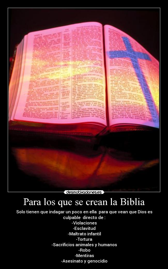 Para los que se crean la Biblia - Solo tienen que indagar un poco en ella para que vean que Dios es
culpable directo de :
-Violaciones
-Esclavitud
-Maltrato infantil
-Tortura
-Sacrificios animales y humanos
-Robo
-Mentiras
-Asesinato y genocidio