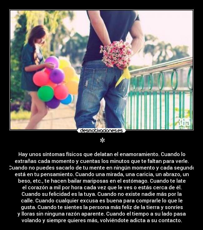 * - Hay unos síntomas físicos que delatan el enamoramiento. Cuando lo
extrañas cada momento y cuentas los minutos que te faltan para verle.
Cuando no puedes sacarlo de tu mente en ningún momento y cada segundo
está en tu pensamiento. Cuando una mirada, una caricia, un abrazo, un
beso, etc., te hacen bailar mariposas en el estómago. Cuando te late
el corazón a mil por hora cada vez que le ves o estás cerca de él.
Cuando su felicidad es la tuya. Cuando no existe nadie más por la
calle. Cuando cualquier excusa es buena para comprarle lo que le
gusta. Cuando te sientes la persona más feliz de la tierra y sonríes
y lloras sin ninguna razón aparente. Cuando el tiempo a su lado pasa
volando y siempre quieres más, volviéndote adicta a su contacto.