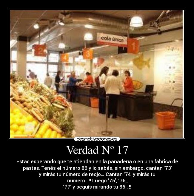 Verdad Nº 17 - Estás esperando que te atiendan en la panadería o en una fábrica de
pastas. Tenés el número 86 y lo sabés, sin embargo, cantan ‘73′
y mirás tu número de reojo… Cantan ‘74′ y mirás tu
número…!! Luego ‘75′, ‘76′,
‘77′ y seguís mirando tu 86…!!