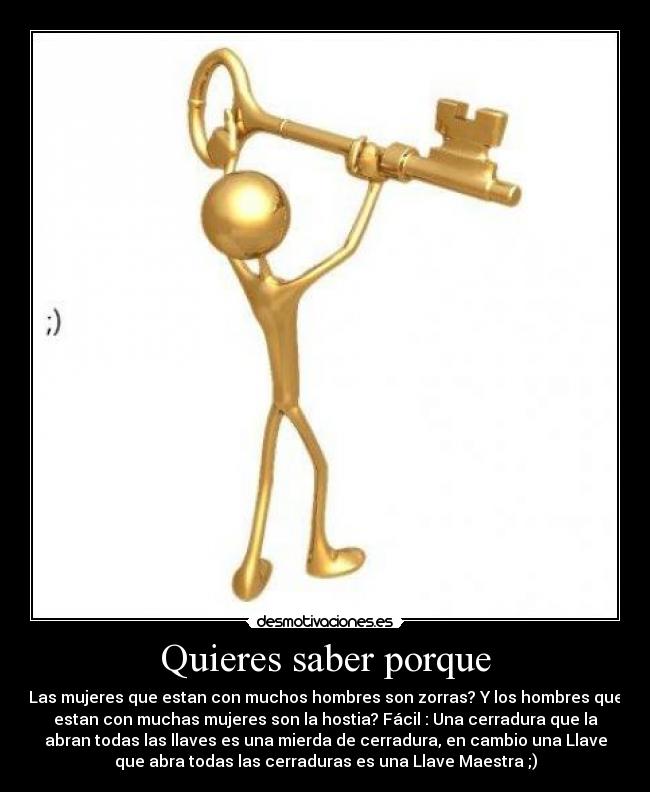 Quieres saber porque - Las mujeres que estan con muchos hombres son zorras? Y los hombres que
estan con muchas mujeres son la hostia? Fácil : Una cerradura que la
abran todas las llaves es una mierda de cerradura, en cambio una Llave
que abra todas las cerraduras es una Llave Maestra ;)