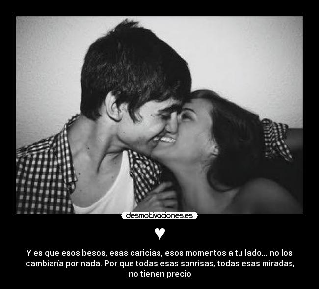 ♥ - Y es que esos besos, esas caricias, esos momentos a tu lado... no los
cambiaría por nada. Por que todas esas sonrisas, todas esas miradas,
no tienen precio♥