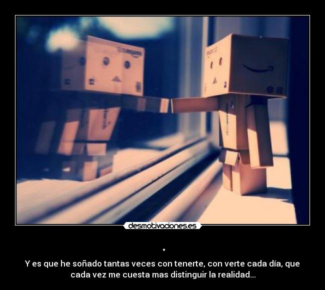 . - Y es que he soñado tantas veces con tenerte, con verte cada día, que
cada vez me cuesta mas distinguir la realidad...