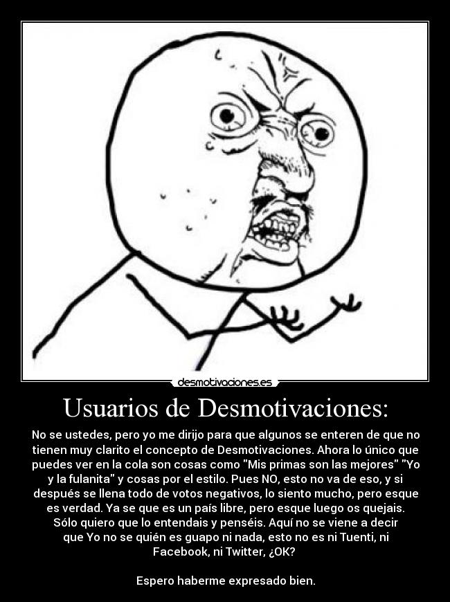 Usuarios de Desmotivaciones: - No se ustedes, pero yo me dirijo para que algunos se enteren de que no
tienen muy clarito el concepto de Desmotivaciones. Ahora lo único que
puedes ver en la cola son cosas como Mis primas son las mejores Yo
y la fulanita y cosas por el estilo. Pues NO, esto no va de eso, y si
después se llena todo de votos negativos, lo siento mucho, pero esque
es verdad. Ya se que es un país libre, pero esque luego os quejais.
Sólo quiero que lo entendais y penséis. Aquí no se viene a decir
que Yo no se quién es guapo ni nada, esto no es ni Tuenti, ni
Facebook, ni Twitter, ¿OK? 

Espero haberme expresado bien.