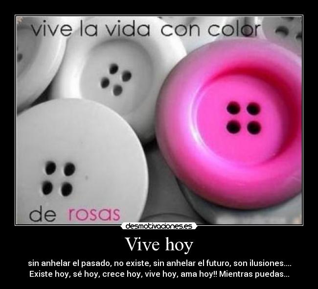 Vive hoy - sin anhelar el pasado, no existe, sin anhelar el futuro, son ilusiones....
Existe hoy, sé hoy, crece hoy, vive hoy, ama hoy!! Mientras puedas...