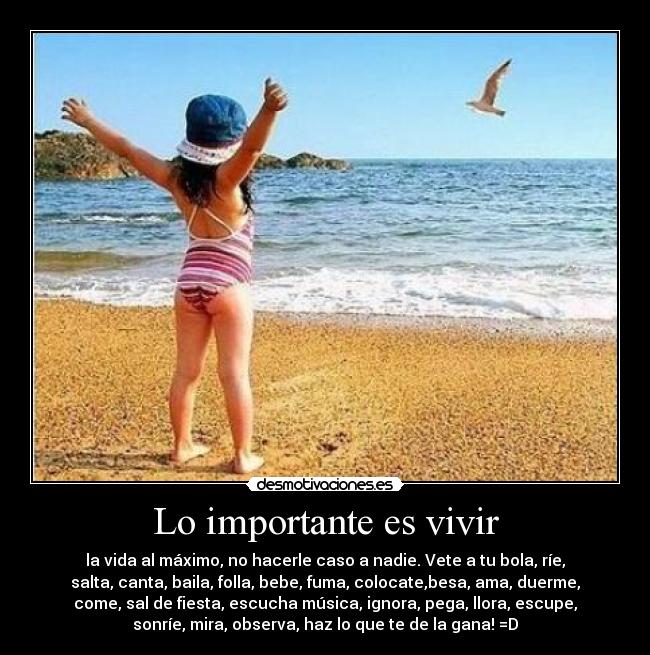 Lo importante es vivir - la vida al máximo, no hacerle caso a nadie. Vete a tu bola, ríe,
salta, canta, baila, folla, bebe, fuma, colocate,besa, ama, duerme,
come, sal de fiesta, escucha música, ignora, pega, llora, escupe,
sonríe, mira, observa, haz lo que te de la gana! =D