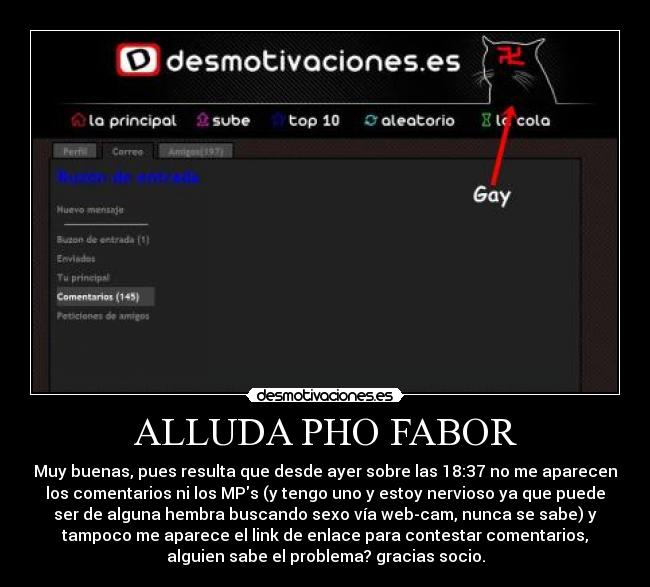 ALLUDA PHO FABOR - Muy buenas, pues resulta que desde ayer sobre las 18:37 no me aparecen
los comentarios ni los MPs (y tengo uno y estoy nervioso ya que puede
ser de alguna hembra buscando sexo vía web-cam, nunca se sabe) y
tampoco me aparece el link de enlace para contestar comentarios,
alguien sabe el problema? gracias socio.