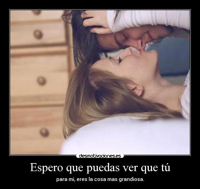 Espero que puedas ver que tú - para mi, eres la cosa mas grandiosa.