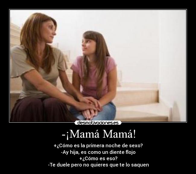 -¡Mamá Mamá! - +¿Cómo es la primera noche de sexo?
-Ay hija, es como un diente flojo
+¿Cómo es eso?
-Te duele pero no quieres que te lo saquen