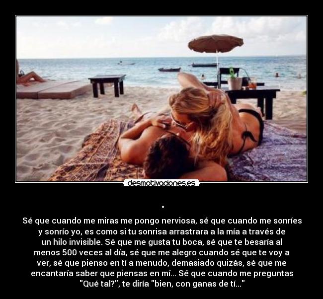 . - Sé que cuando me miras me pongo nerviosa, sé que cuando me sonríes
y sonrío yo, es como si tu sonrisa arrastrara a la mía a través de
un hilo invisible. Sé que me gusta tu boca, sé que te besaría al
menos 500 veces al día, sé que me alegro cuando sé que te voy a
ver, sé que pienso en tí a menudo, demasiado quizás, sé que me
encantaría saber que piensas en mí... Sé que cuando me preguntas
Qué tal?, te diría bien, con ganas de tí...