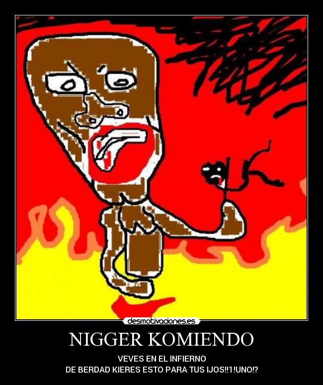 NIGGER KOMIENDO - VEVES EN EL INFIERNO
DE BERDAD KIERES ESTO PARA TUS IJOS!!1!UNO!?