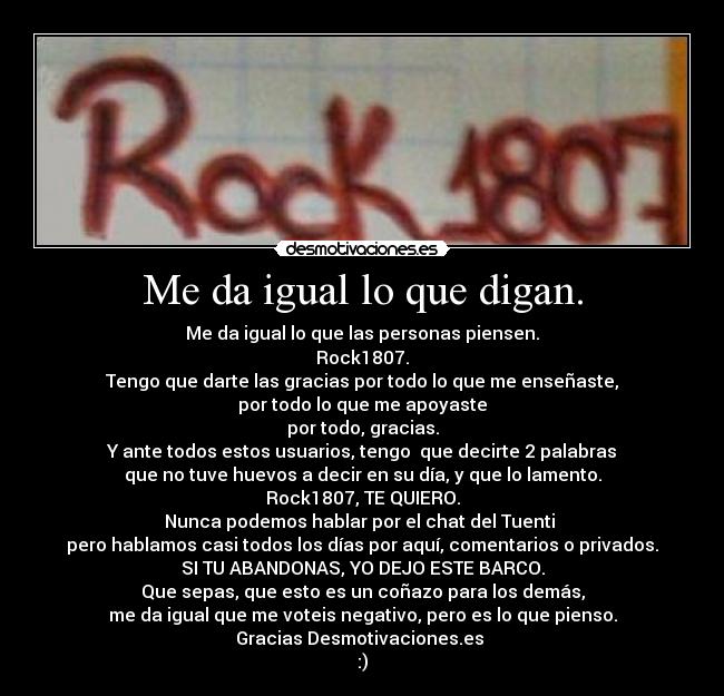 Me da igual lo que digan. - Me da igual lo que las personas piensen.
Rock1807.
Tengo que darte las gracias por todo lo que me enseñaste,
por todo lo que me apoyaste
por todo, gracias.
Y ante todos estos usuarios, tengo  que decirte 2 palabras
que no tuve huevos a decir en su día, y que lo lamento.
Rock1807, TE QUIERO.
Nunca podemos hablar por el chat del Tuenti 
pero hablamos casi todos los días por aquí, comentarios o privados.
SI TU ABANDONAS, YO DEJO ESTE BARCO.
Que sepas, que esto es un coñazo para los demás,
me da igual que me voteis negativo, pero es lo que pienso.
Gracias Desmotivaciones.es 
:)