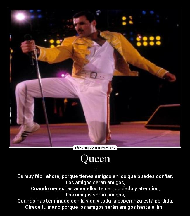 Queen - 
Es muy fácil ahora, porque tienes amigos en los que puedes confiar,
Los amigos serán amigos,
Cuando necesitas amor ellos te dan cuidado y atención,
Los amigos serán amigos,
Cuando has terminado con la vida y toda la esperanza está perdida,
Ofrece tu mano porque los amigos serán amigos hasta el fin.