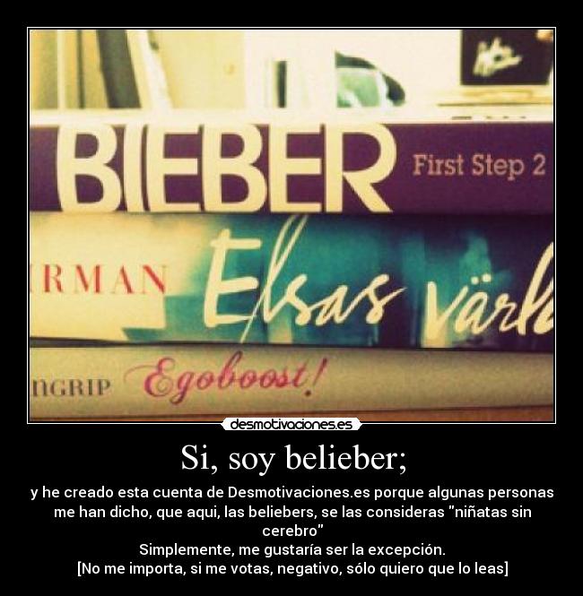 Si, soy belieber; - y he creado esta cuenta de Desmotivaciones.es porque algunas personas
me han dicho, que aqui, las beliebers, se las consideras niñatas sin
cerebro
Simplemente, me gustaría ser la excepción.
[No me importa, si me votas, negativo, sólo quiero que lo leas]