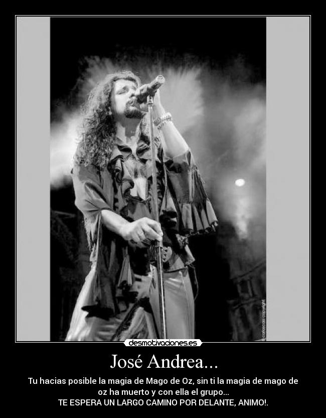 José Andrea... - Tu hacias posible la magia de Mago de Oz, sin ti la magia de mago de
oz ha muerto y con ella el grupo...
TE ESPERA UN LARGO CAMINO POR DELANTE, ANIMO!.