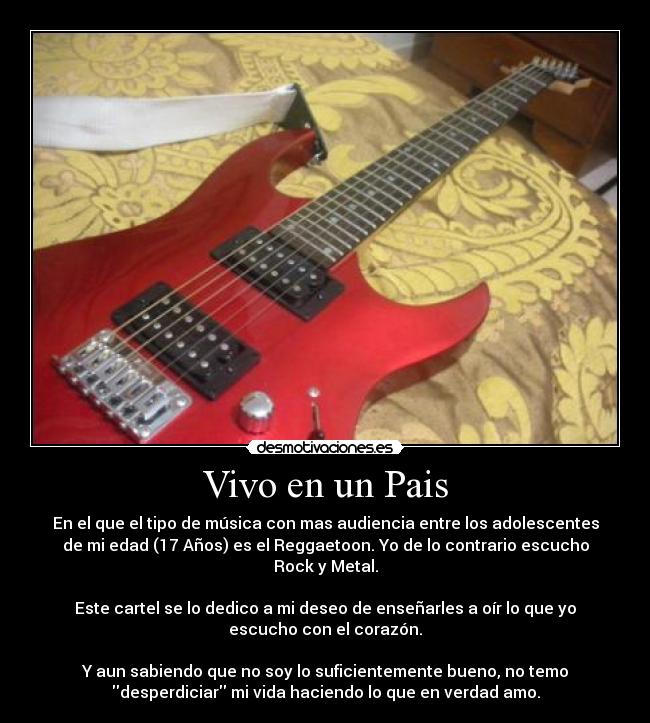 Vivo en un Pais - En el que el tipo de música con mas audiencia entre los adolescentes
de mi edad (17 Años) es el Reggaetoon. Yo de lo contrario escucho
Rock y Metal.

Este cartel se lo dedico a mi deseo de enseñarles a oír lo que yo
escucho con el corazón.

Y aun sabiendo que no soy lo suficientemente bueno, no temo
desperdiciar mi vida haciendo lo que en verdad amo.