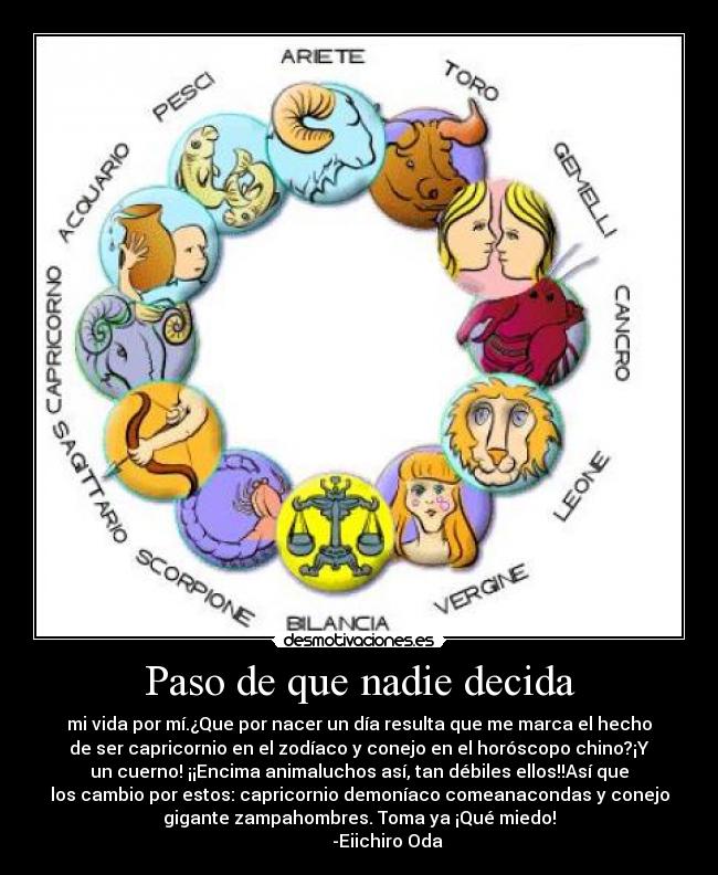 Paso de que nadie decida - mi vida por mí.¿Que por nacer un día resulta que me marca el hecho
de ser capricornio en el zodíaco y conejo en el horóscopo chino?¡Y
un cuerno! ¡¡Encima animaluchos así, tan débiles ellos!!Así que
los cambio por estos: capricornio demoníaco comeanacondas y conejo
gigante zampahombres. Toma ya ¡Qué miedo!
-Eiichiro Oda