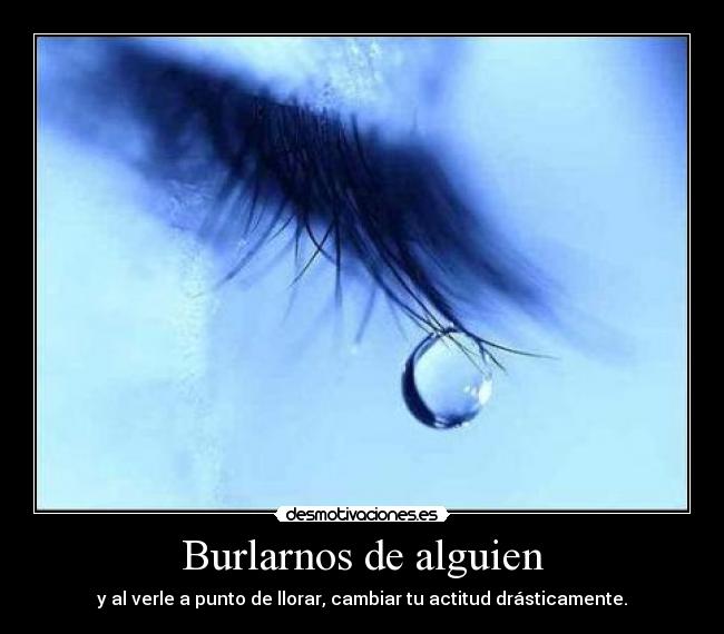 Burlarnos de alguien - y al verle a punto de llorar, cambiar tu actitud drásticamente.