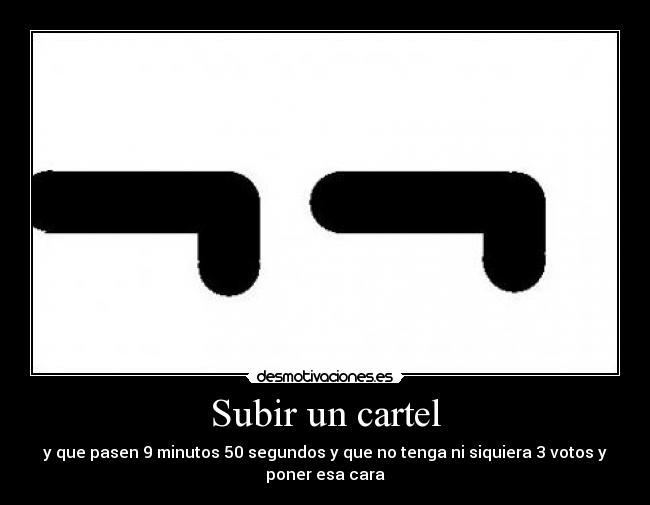 Subir un cartel - y que pasen 9 minutos 50 segundos y que no tenga ni siquiera 3 votos y
poner esa cara