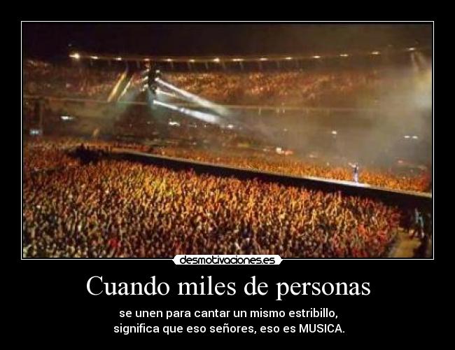Cuando miles de personas - se unen para cantar un mismo estribillo,
significa que eso señores, eso es MUSICA.