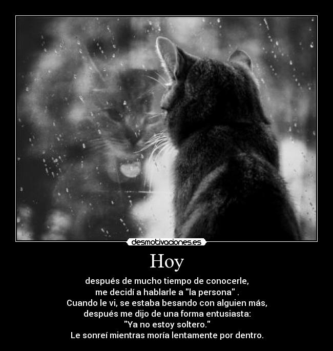 Hoy - después de mucho tiempo de conocerle,
me decidí a hablarle a la persona .
Cuando le vi, se estaba besando con alguien más,
después me dijo de una forma entusiasta:
Ya no estoy soltero.
Le sonreí mientras moría lentamente por dentro.