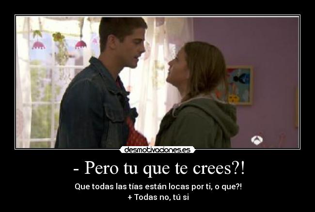 - Pero tu que te crees?! - Que todas las tías están locas por ti, o que?!
+ Todas no, tú si