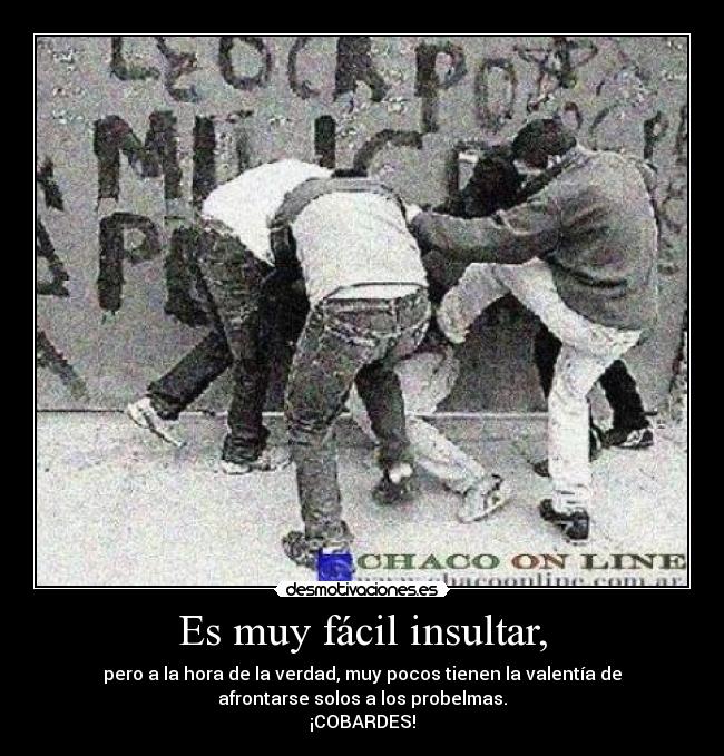 Es muy fácil insultar, - pero a la hora de la verdad, muy pocos tienen la valentía de
afrontarse solos a los probelmas.
¡COBARDES!