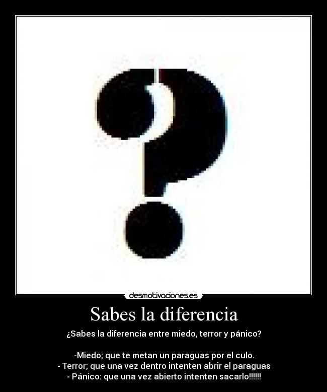 Sabes la diferencia - ¿Sabes la diferencia entre miedo, terror y pánico?

-Miedo; que te metan un paraguas por el culo.
- Terror; que una vez dentro intenten abrir el paraguas
- Pánico: que una vez abierto intenten sacarlo!!!!!!